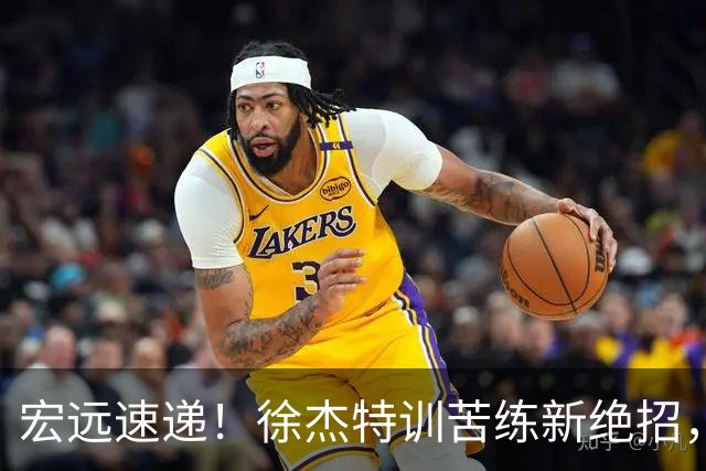 宏远速递！徐杰特训苦练新绝招，张文逸或续约，杜锋缺席夏训